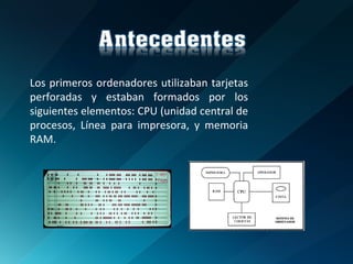 Los primeros ordenadores utilizaban tarjetas perforadas y estaban formados por los siguientes elementos: CPU (unidad central de procesos, Línea para impresora, y memoria RAM. 