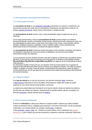 NTICX 2014
Prof. Andrea Marigomez
2.1-Herramientas y procedimientos ofimáticos
2.1.1-Procesador de textos.
Un procesador de texto es una aplicación informática destinada a la creación o modificación de
documentos escritos por medio de una computadora. Representa una alternativa moderna a la
antigua máquina de escribir, siendo mucho más potente y versátil que ésta.
Los procesadores de texto brindan unas u otras posibilidades según la aplicación de que se
disponga.
Como regla general básica, todos los procesadores de texto pueden trabajar con distintos
formatos de párrafo, tamaño y orientación de las fuentes, efectos de formato, además de contar con
las propiedades de poder cortar y copiar texto, fijar espacio entre líneas y entre párrafos, alinear
párrafos, establecer sangrías y tabulados, crear y modificar estilos, activar presentaciones
preliminares antes de la impresión o visualizar las páginas editadas.
Los procesadores de texto incorporan desde hace algunos años también correctores automáticos
de ortografía y gramática así como diccionarios multilingües y de sinónimos que facilitan
sobremanera la labor de redacción.
Los procesadores de texto también permiten intercalar imágenes y distintos tipos de gráficos dentro
del texto, lo que permite crear documentos más avanzados al no limitarse a las palabras escritas.
Microsoft Word, WordPerfect y OpenOffice.org Writer son algunos de los procesadores de texto
más populares.
Es interesante resaltar el hecho de que, por ejemplo, Word se incluye dentro de un paquete de
programas llamado Microsoft Office que se enmarca en la categoría ofimática. Con ellos se pueden
realizar y trabajar con textos, hojas de cálculo, presentaciones de diapositivas, bases de datos o
correos electrónicos. De ahí que este tipo de conjuntos sean vitales para las labores administrativas
de muchas empresas.
2.1.2-Hoja de cálculo
Una hoja de cálculo es un tipo de documento, que permite manipular datos numéricos
y alfanuméricos dispuestos en forma de tablas compuestas por celdas (las cuales se suelen
organizar en una matriz bidimensional de filas y columnas).
La celda es la unidad básica de información en la hoja de cálculo, donde se insertan los valores y
las fórmulas que realizan los cálculos. Habitualmente es posible realizar cálculos complejos con
fórmulas funciones y dibujar distintos tipos de gráficas.
2.1.2Presentación multimedia
El término multimedia se utiliza para referirse a cualquier objeto o sistema que utiliza múltiples
medios de expresión físicos o digitales para presentar o comunicar información. De allí la expresión
multimedios. Los medios pueden ser variados, desde texto e imágenes,
hasta animación, sonido, video, etc. También se puede calificar como multimedia a los medios
electrónicos u otros medios que permiten almacenar y presentar contenido multimedia. Multimedia
 
