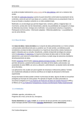 NTICX 2014
Prof. Andrea Marigomez
es similar al empleo tradicional de medios mixtos en las artes plásticas, pero con un alcance más
amplio.
Se habla de multimedia interactiva cuando el usuario tiene libre control sobre la presentación de los
contenidos, acerca de qué es lo que desea ver y cuándo; a diferencia de una presentación lineal, en
la que es forzado a visualizar contenido en un orden predeterminado.
Multimedia: es una tecnología que permite integrar texto, números, gráficos, imágenes fijas o en
movimiento, sonidos alto nivel de interactividad y además, las posibilidades de navegación a lo largo
de diferentes documentos. Ventajas de la multimedia • Una presentación atractiva e impactante. •
Participación de forma activa. • Información adaptada. • Diferentes plataformas. • La posibilidad de
uso de varios idiomas.
2.1.3-Base de datos.
Una base de datos o banco de datos es un conjunto de datos pertenecientes a un mismo contexto
y almacenados sistemáticamente para su posterior uso. En este sentido; una biblioteca puede
considerarse una base de datos compuesta en su mayoría por documentos y textos impresos en
papel e indexados para su consulta. Actualmente, y debido al desarrollo tecnológico de campos
como la informática y la electrónica, la mayoría de las bases de datos están en formato digital
(electrónico), y por ende se ha desarrollado y se ofrece un amplio rango de soluciones al problema
del almacenamiento de datos.
Existen programas denominados sistemas gestores de bases de datos, abreviado DBMS, que
permiten almacenar y posteriormente acceder a los datos de forma rápida y estructurada. Las
propiedades de estos DBMS, así como su utilización y administración, se estudian dentro del ámbito
de la informática.
Las aplicaciones más usuales son para la gestión de empresas e instituciones públicas; También
son ampliamente utilizadas en entornos científicos con el objeto de almacenar la información
experimental.
Aunque las bases de datos pueden contener muchos tipos de datos, algunos de ellos se encuentran
protegidos por las leyes de varios países. Por ejemplo en España, los datos personales se
encuentran protegidos por la Ley Orgánica de Protección de Datos de Carácter Personal (LOPD) y
en México por la Ley Federal de Transparencia y Acceso a la Información Pública Gubernamental.
2.1.4-Utilidades
Utilidades: agendas, calculadoras, etc.
Programas de e-mail, correo de voz, mensajeros.
Correo electrónico (en inglés: e-mail), es un servicio de red que permite a los usuarios enviar y
recibir mensajes (también denominados mensajes electrónicos o cartas electrónicas)
 