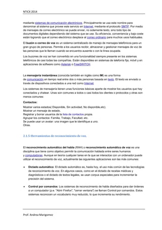 NTICX 2014
Prof. Andrea Marigomez
mediante sistemas de comunicación electrónicos. Principalmente se usa este nombre para
denominar al sistema que provee este servicio en Internet, mediante el protocolo SMTP. Por medio
de mensajes de correo electrónico se puede enviar, no solamente texto, sino todo tipo de
documentos digitales dependiendo del sistema que se use. Su eficiencia, conveniencia y bajo coste
están logrando que el correo electrónico desplace al correo ordinario para muchos usos habituales.
El buzón o correo de voz es un sistema centralizado de manejo de mensajes telefónicos para un
gran grupo de personas. Permite a los usuarios recibir, almacenar y gestionar mensajes de voz de
las personas que le llaman cuando se encuentra ausente o con la línea ocupada.
Los buzones de voz se han convertido en una funcionalidad siempre presente en los sistemas
telefónicos de casi todas las compañías. Están disponibles en sistemas de telefonía fija, móvil y en
aplicaciones de software como Asterisk o FreeSWITCH.
La mensajería instantánea (conocida también en inglés como IM) es una forma
de comunicación en tiempo real entre dos o más personas basada en texto. El texto es enviado a
través de dispositivos conectados a una red como Internet.
Los sistemas de mensajería tienen unas funciones básicas aparte de mostrar los usuarios que hay
conectados y chatear. Unas son comunes a todos o casi todos los clientes o protocolos y otras son
menos comunes:
Contactos:
Mostrar varios estados( Disponible, Sin actividad, No disponible,etc).
Mostrar un mensaje de estado.
Registrar y borrar usuarios de la lista de contactos propia.
Agrupar los contactos: Familia, Trabajo, Facultad, etc.
Se puede usar un avatar: una imagen que le identifique a uno.
Otras.
2.1.5-Herramientas de reconocimiento de voz.
El reconocimiento automático del habla (RAH) o reconocimiento automático de voz es una
disciplina que tiene como objetivo permitir la comunicación hablada entre seres humanos
y computadoras. Aunque en teoría cualquier tarea en la que se interactúe con un ordenador puede
utilizar el reconocimiento de voz, actualmente las siguientes aplicaciones son las más comunes:
 Dictado automático: El dictado automático es, hasta hoy, el uso más común de las tecnologías
de reconocimiento de voz. En algunos casos, como en el dictado de recetas médicas y
diagnósticos o el dictado de textos legales, se usan corpus especiales para incrementar la
precisión del sistema.
 Control por comandos: Los sistemas de reconocimiento de habla diseñados para dar órdenes
a un computador (p.e. "Abrir Firefox", "cerrar ventana") se llaman Control por comandos. Estos
sistemas reconocen un vocabulario muy reducido, lo que incrementa su rendimiento.
 