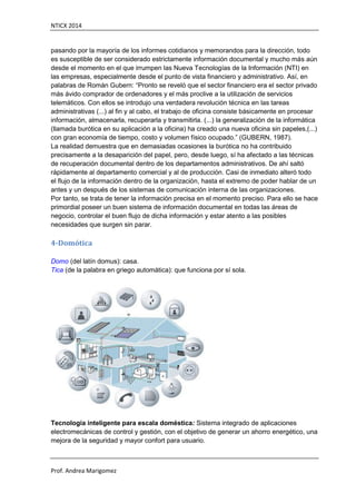 NTICX 2014
Prof. Andrea Marigomez
pasando por la mayoría de los informes cotidianos y memorandos para la dirección, todo
es susceptible de ser considerado estrictamente información documental y mucho más aún
desde el momento en el que irrumpen las Nueva Tecnologías de la Información (NTI) en
las empresas, especialmente desde el punto de vista financiero y administrativo. Así, en
palabras de Román Gubern: “Pronto se reveló que el sector financiero era el sector privado
más ávido comprador de ordenadores y el más proclive a la utilización de servicios
telemáticos. Con ellos se introdujo una verdadera revolución técnica en las tareas
administrativas (...) al fin y al cabo, el trabajo de oficina consiste básicamente en procesar
información, almacenarla, recuperarla y transmitirla. (...) la generalización de la informática
(llamada burótica en su aplicación a la oficina) ha creado una nueva oficina sin papeles,(...)
con gran economía de tiempo, costo y volumen físico ocupado.” (GUBERN, 1987).
La realidad demuestra que en demasiadas ocasiones la burótica no ha contribuido
precisamente a la desaparición del papel, pero, desde luego, sí ha afectado a las técnicas
de recuperación documental dentro de los departamentos administrativos. De ahí saltó
rápidamente al departamento comercial y al de producción. Casi de inmediato alteró todo
el flujo de la información dentro de la organización, hasta el extremo de poder hablar de un
antes y un después de los sistemas de comunicación interna de las organizaciones.
Por tanto, se trata de tener la información precisa en el momento preciso. Para ello se hace
primordial poseer un buen sistema de información documental en todas las áreas de
negocio, controlar el buen flujo de dicha información y estar atento a las posibles
necesidades que surgen sin parar.
4-Domótica
Domo (del latín domus): casa.
Tica (de la palabra en griego automática): que funciona por sí sola.
Tecnología inteligente para escala doméstica: Sistema integrado de aplicaciones
electromecánicas de control y gestión, con el objetivo de generar un ahorro energético, una
mejora de la seguridad y mayor confort para usuario.
 