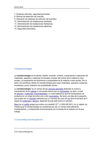 NTICX 2014
Prof. Andrea Marigomez
7. Sistemas antirrobo, seguridad perimetral.
8. Rutinas de detección de incendio.
9. Activación de sistemas de extinción de incendios.
10. Administración de instalaciones sanitarias.
11. Administración de instalaciones hidráulicas.
12. Administración de instalaciones eléctricas.
13. Seguridad informática.
5-Nanotecnología
La nanotecnología es el estudio, diseño, creación, síntesis, manipulación y aplicación de
materiales, aparatos y sistemas funcionales a través del control de la materia a nano
escala, y la explotación de fenómenos y propiedades de la materia a nano escala. Por lo
tanto, los científicos utilizan la nanotecnología para crear materiales, aparatos y sistemas
novedosos y poco costosos con propiedades únicas.
La nanotecnología1
es un campo de las ciencias aplicadas dedicado al control y
manipulación de la materia a una escala menor que un micrómetro, es decir, a nivel
de átomos y moléculas (nanomateriales). Lo más habitual es que tal manipulación se
produzca en un rango de entre uno y cien nanómetros. Se tiene una idea de lo pequeño
que puede ser un nanobot sabiendo que un nanobot de unos 50 nm tiene el tamaño de 5
capas de moléculas o átomos -depende de qué esté hecho el nanobot-.
Nano es un prefijo griego que indica una medida (10-9
= 0,000 000 001), no un objeto; de
manera que la nanotecnología se caracteriza por ser un campo esencialmente
multidisciplinar, y cohesionado exclusivamente por la escala de la materia con la que
trabaja.
5.1-Ensamblaje interdisciplinario
 