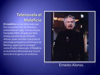 Telenovela el MaleficioEl maleficio es una telenovela que fue una producción de Televisa y transmitida en 1983. Fue escrita por Fernanda Villeli, dirigida por Raúl Araiza y producida por Ernesto Alonso, quien también interpreta el personaje protagónico de Enrique de Martino, papel que lo consagró como El señor telenovela. El Maleficio es la primera telenovela que toca el tema de la brujería y el ocultismo.Ernesto Alonso.
