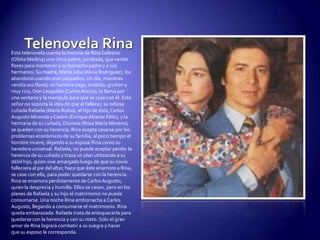 Telenovela RinaEsta telenovela cuenta la historia de Rina Galeana (Ofelia Medina) una chica pobre, jorobada, que vende flores para mantener a su borracho padre y a sus hermanos. Su madre, María Julia (Alicia Rodríguez), los abandonó cuando eran pequeños. Un día, mientras vendía sus flores, un hombre viejo, inválido, gruñón y muy rico, Don Leopoldo (Carlos Ancira), la llama por una ventana y la manipula para que se case con él. Este señor no soporta la idea de que al fallecer, su odiosa cuñada Rafaela (María Rubio), el hijo de ésta, Carlos Augusto Miranda y Castro (Enrique Alvarez Félix), y la hermana de su cuñada, Dionisia (Rosa María Moreno), se queden con su herencia. Rina acepta casarse por los problemas económicos de su familia, al poco tiempo el hombre muere, dejando a su esposa Rina como su heredera universal. Rafaela, no puede aceptar perder la herencia de su cuñado y traza un plan utilizando a su débil hijo, quien vive amargado luego de que su novia falleciera al pie del altar, hace que éste enamore a Rina, se case con ella, para poder quedarse con la herencia. Rina se enamora perdidamente de Carlos Augusto, quien la desprecia y humilla. Ellos se casan, pero en los planes de Rafaela y su hijo el matrimonio no puede consumarse. Una noche Rina emborracha a Carlos Augusto, llegando a consumarse el matrimonio. Rina queda embarazada. Rafaela trata de enloquecerla para quedarse con la herencia y con su nieto. Sólo el gran amor de Rina logrará combatir a su suegra y hacer que su esposo le corresponda.
