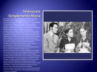 Telenovela Simplemente MaríaEsta telenovela cuenta la historia de María Ramos (SabyKamalich), una humilde campesina que viene a vivir Lima, Perú en busca de trabajo. Allí conoce a Teresa (Mariela Trejos), quien trabaja como criada, se hacen grandes amigas. Teresa le presenta a María al maestro Esteban (Braulio Castillo) quien vive con su madre (Elvira Travesí). Un día María junto a Teresa,  dando un paseo por la ciudad, conoce a Roberto Caride (Ricardo Blume), un joven rico, estudiante de medicina. Este la engaña, la embaraza y la abandona. Pasando muchas vicisitudes, María logra salir adelante con su embarazo, gracias a la ayuda de sus amigos Teresa, Esteban y su madre. Luego del nacimiento de su hijo, al que llama Antonio, Roberto vuelve a buscar a María y le promete casarse con ella tan pronto termine sus estudios, pero cuando éste se gradúa, se casa con una muchacha de su misma clase social, Angélica. María, engañada nuevamente, decide salir adelante con su hijo y superarse. Esteban la enseña a leer y a escribir, aprende a coser y consigue trabajo como modista. Tiene mucho éxito, pone una tienda que llega a convertirse en una famosa casa de modas y María en una exitosa y refinada profesional de la alta costura. Esteban, que siempre la ha amado sigue a su lado al igual que su madre y Teresa. Pasados 20 años, la historia de María se repite, esta vez su hijo Antonio (Ricardo Blume) embaraza a su prima Ita (Regina Alcover), hija de Inés Caride (Carola Duval), hermana de Roberto. Tanto Inés como María se oponen a que sus hijos se casen. Más tarde ambos jóvenes logran casarse, pero Ita muere al dar a luz a su hija (interpretada de adulta por Gladys Rodríguez). Al final, María decide aceptar y casarse con Esteban