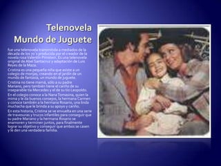 TelenovelaMundo de Juguetefue una telenovela transmitida a mediados de la década de los 70´s producida por el creador de la novela rosa Valentín Pimstein. Es una telenovela original de Abel Santacruz y adaptación de Luis Reyes de la Maza.Cristina es una pequeña niña que asiste a un colegio de monjas, creando en el jardín de un mundo de fantasía, un mundo de juguete.Cristina no tiene mamá, sólo a su padre Mariano, pero también tiene el cariño de su inseparable tía Mercedes y el de su tío Leopoldo.En el colegio conoce a la Nana Tomasina, quien la mima y le da buenos consejos, la hermana Carmen y conoce también a la hermana Rosario, una linda muchacha que le brinda a su apoyo y cariño.En esta historia, Cristina se ve envuelta en una serie de travesuras y trucos infantiles para conseguir que su padre Mariano y la hermana Rosario se enamoren y terminen juntos, para finalmente lograr su objetivo y conseguir que ambos se casen y le den una verdadera familia.