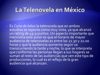 Es Cuna de lobos la telenovela que en ambos estudios se reporta como muy vista, ya que alcanzó un rating de 49.9 puntos. Un aspecto importante que menciona este autor es que el horario de mayor audiencia de telenovelas es entre las 21.30 y 22.00 horas y que la audiencia aumenta según va transcurriendo la tarde y noche, lo que se interpreta que conforme las personas llegan a sus hogares se suman al resto de las audiencias que ven este tipo de producciones, lo cual es el reflejo de la gran audiencia que alcanzan.La Telenovela en México