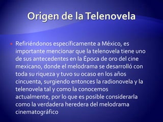 Refiriéndonos específicamente a México, es importante mencionar que la telenovela tiene uno de sus antecedentes en la Época de oro del cine mexicano, donde el melodrama se desarrolló con toda su riqueza y tuvo su ocaso en los años cincuenta, surgiendo entonces la radionovela y la telenovela tal y como la conocemos actualmente, por lo que es posible considerarla como la verdadera heredera del melodrama cinematográficoOrigen de la Telenovela