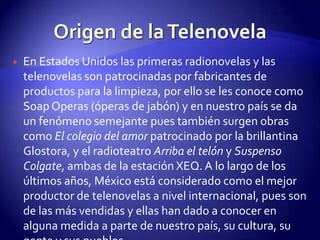 Origen de la TelenovelaEn Estados Unidos las primeras radionovelas y las telenovelas son patrocinadas por fabricantes de productos para la limpieza, por ello se les conoce como Soap Operas (óperas de jabón) y en nuestro país se da un fenómeno semejante pues también surgen obras como El colegio del amor patrocinado por la brillantina Glostora, y el radioteatro Arriba el telón y Suspenso Colgate, ambas de la estación XEQ. A lo largo de los últimos años, México está considerado como el mejor productor de telenovelas a nivel internacional, pues son de las más vendidas y ellas han dado a conocer en alguna medida a parte de nuestro país, su cultura, su gente y sus pueblos. 