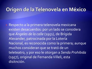 Respecto a la primera telenovela mexicana existen desacuerdos: por un lado se considera que Ángeles de la calle (1951), de Brígida Alexander, patrocinada por la Lotería Nacional, es reconocida como la primera; aunque muchos consideran que se trató de un teleteatro, y por eso le otorgan a Senda Prohibida (1957), original de Fernanda Villeli, esta disitnción.Origen de la Telenovela en México