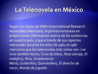 Según los datos de INRA (International ResearchAssociates) Mexicana, la primera empresa en proporcionar información acerca de las audiencias en nuestro país, y que a través de sus reportes mensuales durante los años de 1962 al 1987 menciona que las telenovelas más vistas son: Los ricos también lloran, Cuna de lobos, Rosa salvaje, El maleficio, Rina, Simplemente María, Gutierritos, Quinceañera, El derecho de nacer, Mundo de juguete.La Telenovela en México