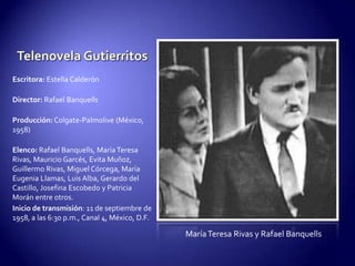 Telenovela GutierritosEscritora:Estella CalderónDirector: Rafael BanquellsProducción: Colgate-Palmolive (México, 1958)Elenco: Rafael Banquells, María Teresa Rivas, Mauricio Garcés, Evita Muñoz, Guillermo Rivas, Miguel Córcega, María Eugenia Llamas, Luis Alba, Gerardo del Castillo, Josefina Escobedo y Patricia Morán entre otros.Inicio de transmisión: 11 de septiembre de 1958, a las 6:30 p.m., Canal 4, México, D.F.María Teresa Rivas y Rafael Banquells