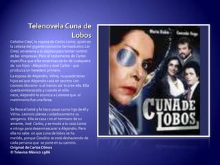 Telenovela Cuna de LobosCatalina Creel, la esposa de Carlos Larios, quien es la cabeza del gigante consorcio farmacéutico Lar Creel, envenena a su esposo para tomar control de las  empresas. Pero el testamento de Carlos especifica que a las empresas serán de cualquiera de  sus hijos - Alejandro y José Carlos - que produzca un heredero primero.La esposa de Alejandro, Vilma, no puede tener hijos así que Alejandro casa en secreto con Leonora Navarro- o al menos así  lo cree ella. Ella queda embarazada y cuando el niño nace, Alejandro le anuncia a Leonora que  el matrimonio fue una farsa.Se lleva el bebé y lo hace pasar como hijo de él y Vilma. Leonora planea cuidadosamente su venganza. Ella se casa con el hermano de su amante, José  Carlos, y se muda a la casa Larios e intriga para desenmascarar a Alejandro. Pero ella no sabe  en que cuna de lobos se ha metido, porque Catalina se está deshaciendo de cada persona que  se pone en su camino.Original de Carlos Olmos© Televisa México 1986
