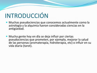 INTRODUCCIÓN
 Muchas pseudociencias que conocemos actualmente como la
  astrología y la alquimia fueron consideradas ciencias en la
  antigüedad.

 Mucha gente hoy en día se deja influir por ciertas
  pseudociencias que prometen, por ejemplo, mejorar la salud
  de las personas (aromaterapia, hidroterapia, etc) o influir en su
  vida diaria (tarot).
 