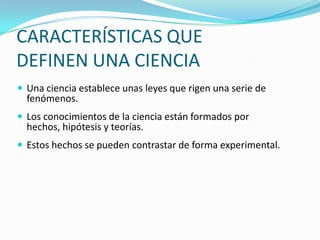 CARACTERÍSTICAS QUE
DEFINEN UNA CIENCIA
 Una ciencia establece unas leyes que rigen una serie de
  fenómenos.
 Los conocimientos de la ciencia están formados por
  hechos, hipótesis y teorías.
 Estos hechos se pueden contrastar de forma experimental.
 