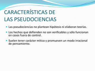 CARACTERÍSTICAS DE
LAS PSEUDOCIENCIAS
 Las pseudociencias no plantean hipótesis ni elaboran teorías.
 Los hechos que defienden no son verificables y sólo funcionan
  en casos fuera de control.
 Suelen tener carácter mítico y promueven un modo irracional
  de pensamiento.
 