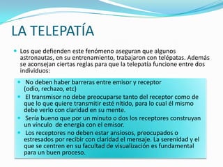 LA TELEPATÍA
 Los que defienden este fenómeno aseguran que algunos
  astronautas, en su entrenamiento, trabajaron con telépatas. Además
  se aconsejan ciertas reglas para que la telepatía funcione entre dos
  individuos:
  No deben haber barreras entre emisor y receptor
   (odio, rechazo, etc)
  El transmisor no debe preocuparse tanto del receptor como de
   que lo que quiere transmitir esté nítido, para lo cual él mismo
   debe verlo con claridad en su mente.
  Sería bueno que por un minuto o dos los receptores construyan
   un vínculo de energía con el emisor.
  Los receptores no deben estar ansiosos, preocupados o
   estresados por recibir con claridad el mensaje. La serenidad y el
   que se centren en su facultad de visualización es fundamental
   para un buen proceso.
 