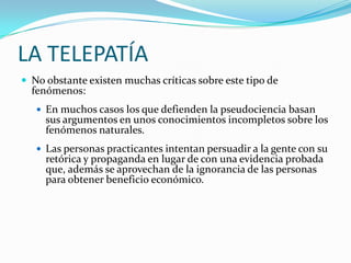 LA TELEPATÍA
 No obstante existen muchas críticas sobre este tipo de
  fenómenos:
    En muchos casos los que defienden la pseudociencia basan
     sus argumentos en unos conocimientos incompletos sobre los
     fenómenos naturales.
    Las personas practicantes intentan persuadir a la gente con su
     retórica y propaganda en lugar de con una evidencia probada
     que, además se aprovechan de la ignorancia de las personas
     para obtener beneficio económico.
 