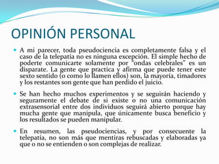 OPINIÓN PERSONAL
 A mi parecer, toda pseudociencia es completamente falsa y el
  caso de la telepatía no es ninguna excepción. El simple hecho de
  poderte comunicarte solamente por “ondas celebrales” es un
  disparate. La gente que practica y afirma que puede tener este
  sexto sentido (o como lo llamen ellos) son, la mayoría, timadores
  y los restantes son gente que han perdido el juicio.
 Se han hecho muchos experimentos y se seguirán haciendo y
  seguramente el debate de si existe o no una comunicación
  extrasensorial entre dos individuos seguirá abierto porque hay
  mucha gente que manipula, que únicamente busca beneficio y
  los resultados se pueden manipular.
 En   resumen, las pseudociencias, y por consecuente la
  telepatía, no son más que mentiras rebuscadas y elaboradas ya
  que o no se entienden o son complejas de realizar.
 