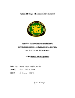 “Añodel Diálogo y Reconciliación Nacional”
INSTITUTO NACIONAL DEL CENTRO DEL PERÚ
INSTITUTO DE BIOTECNOLOGÍA E INGENIERIA GÉNETICA
CURSO DE FORMACIÓN CIENTIFICA
TEMA: ENSAYO - LA TELEQUINESIS
DIRECTOR : Nicolás Alberto ROMÁN CABELLO
ALUMNA : Erika ASTUCURI SULCA
FECHA : 21 de febrero del 2018
Junín - Huancayo
 