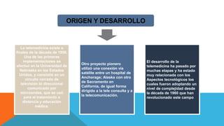 ORIGEN Y DESARROLLO
La telemedicina existe a
finales de la década de 1950.
Una de las primeras
implementaciones se
efectuó en la Universidad de
Nebraska en los Estados
Unidos, y consistió en un
circuito cerrado de
televisión bi direccional
comunicado por
microondas, que se usó
para el tratamiento a
distancia y educación
médica.
El desarrollo de la
telemedicina ha pasado por
muchas etapas y ha estado
muy relacionada con los
Aspectos tecnológicos los
cuales fueron adoptando un
nivel de complejidad desde
la década de 1960 que han
revolucionado este campo
Otro proyecto pionero
utilizó una conexión vía
satélite entre un hospital de
Anchorage; Alaska con otro
de Sacramento en
California, de igual forma
dirigido a la tele consulta y a
la telecomunicación.
 