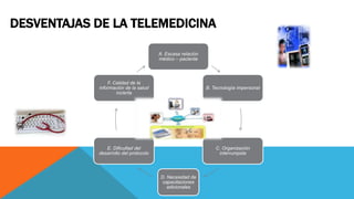 DESVENTAJAS DE LA TELEMEDICINA
A. Escasa relación
médico – paciente
B. Tecnología impersonal
C. Organización
interrumpida
D. Necesidad de
capacitaciones
adicionales
E. Dificultad del
desarrollo del protocolo
F. Calidad de la
información de la salud
incierta
 