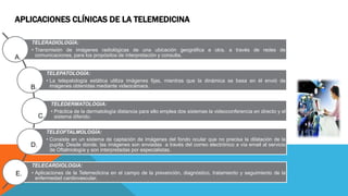 APLICACIONES CLÍNICAS DE LA TELEMEDICINA
TELERADIOLOGÍA:
• Transmisión de imágenes radiológicas de una ubicación geográfica a otra, a través de redes de
comunicaciones, para los propósitos de interpretación y consulta.
TELEPATOLOGÍA:
• La telepatología estática utiliza imágenes fijas, mientras que la dinámica se basa en él envió de
imágenes obtenidas mediante videocámara.
TELEDERMATOLOGIA:
• Práctica de la dermatología distancia para ello emplea dos sistemas la videoconferencia en directo y el
sistema diferido.
TELEOFTALMOLOGÍA:
• Consiste en un sistema de captación de imágenes del fondo ocular que no precisa la dilatación de la
pupila. Desde donde, las imágenes son enviadas a través del correo electrónico a vía email al servicio
de Oftalmología y son interpretadas por especialistas.
TELECARDIOLOGIA:
• Aplicaciones de la Telemedicina en el campo de la prevención, diagnóstico, tratamiento y seguimiento de la
enfermedad cardiovascular.
A.
B.
C.
D.
E.
 