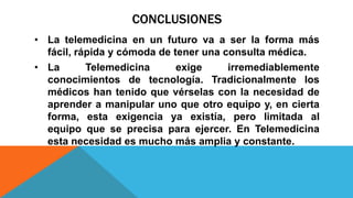 CONCLUSIONES
• La telemedicina en un futuro va a ser la forma más
fácil, rápida y cómoda de tener una consulta médica.
• La Telemedicina exige irremediablemente
conocimientos de tecnología. Tradicionalmente los
médicos han tenido que vérselas con la necesidad de
aprender a manipular uno que otro equipo y, en cierta
forma, esta exigencia ya existía, pero limitada al
equipo que se precisa para ejercer. En Telemedicina
esta necesidad es mucho más amplia y constante.
 