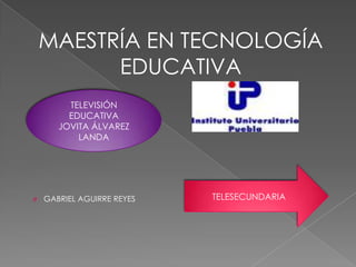 MAESTRÍA EN TECNOLOGÍA
          EDUCATIVA
         TELEVISIÓN
         EDUCATIVA
       JOVITA ÁLVAREZ
           LANDA




O   GABRIEL AGUIRRE REYES   TELESECUNDARIA
 