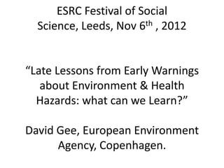 ESRC Festival of Social
  Science, Leeds, Nov 6th , 2012


“Late Lessons from Early Warnings
   about Environment & Health
  Hazards: what can we Learn?”

David Gee, European Environment
      Agency, Copenhagen.
 