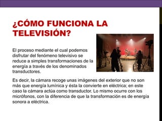 ¿cómo funciona la televisión?El proceso mediante el cual podemos disfrutar del fenómeno televisivo se reduce a simples transformaciones de la energía a través de los denominados transductores.Es decir, la cámara recoge unas imágenes del exterior que no son más que energía lumínica y ésta la convierte en eléctrica; en este caso la cámara actúa como transductor. Lo mismo ocurre con los micrófonos, con la diferencia de que la transformación es de energía sonora a eléctrica.