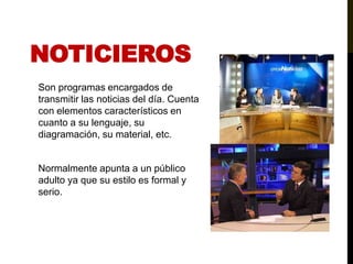 NoticierosSon programas encargados de transmitir las noticias del día. Cuenta con elementos característicos en cuanto a su lenguaje, su diagramación, su material, etc. Normalmente apunta a un público adulto ya que su estilo es formal y serio.