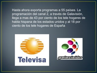 Hasta ahora exporta programas a 55 países. La
programación del canal 2, a través de Galavisión,
llega a mas de 43 por ciento de los tele hogares de
habla hispana de los estados unidos y al 18 por
ciento de los tele hogares de España
 