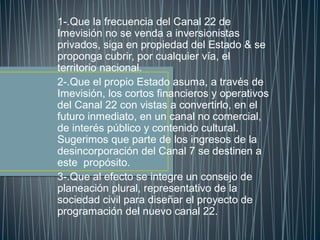 1-.Que la frecuencia del Canal 22 de
Imevisión no se venda a inversionistas
privados, siga en propiedad del Estado & se
proponga cubrir, por cualquier vía, el
territorio nacional.
2-.Que el propio Estado asuma, a través de
Imevisión, los cortos financieros y operativos
del Canal 22 con vistas a convertirlo, en el
futuro inmediato, en un canal no comercial,
de interés público y contenido cultural.
Sugerimos que parte de los ingresos de la
desincorporación del Canal 7 se destinen a
este propósito.
3-.Que al efecto se integre un consejo de
planeación plural, representativo de la
sociedad civil para diseñar el proyecto de
programación del nuevo canal 22.
 