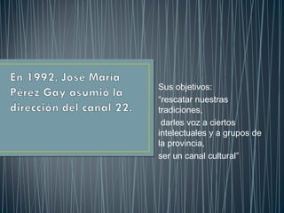 Sus objetivos:
“rescatar nuestras
tradiciones,
darles voz a ciertos
intelectuales y a grupos de
la provincia,
ser un canal cultural”
 