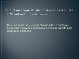 • Con una señal, se pretende “bañar al D.F.” primero y
luego salir a provincia (subiendo la señal al satélite para
llegar a 25 estados.)
 