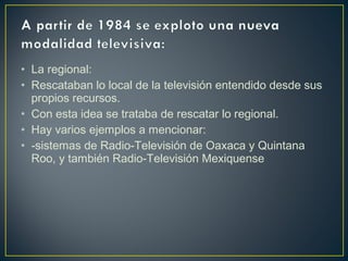 • La regional:
• Rescataban lo local de la televisión entendido desde sus
propios recursos.
• Con esta idea se trataba de rescatar lo regional.
• Hay varios ejemplos a mencionar:
• -sistemas de Radio-Televisión de Oaxaca y Quintana
Roo, y también Radio-Televisión Mexiquense
 