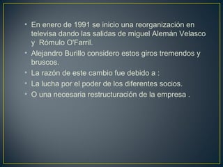 • En enero de 1991 se inicio una reorganización en
televisa dando las salidas de miguel Alemán Velasco
y Rómulo O'Farril.
• Alejandro Burillo considero estos giros tremendos y
bruscos.
• La razón de este cambio fue debido a :
• La lucha por el poder de los diferentes socios.
• O una necesaria restructuración de la empresa .
 