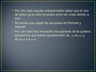 • Por otro lado resulta indispensable saber que la raíz
de estos giros esta empresa entro en crisis debido a
que :
• Se tenían que pagar las acciones de Rómulo y
Alemán
• Por otro lado era necesario recuperarse de la quiebra
económica que había representado the natio naly
Ciudad te le visa.
 