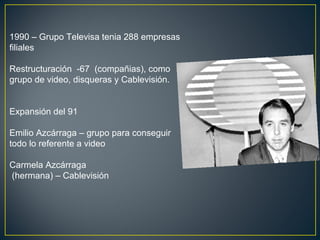 1990 – Grupo Televisa tenia 288 empresas
filiales
Restructuración -67 (compañias), como
grupo de video, disqueras y Cablevisión.
Expansión del 91
Emilio Azcárraga – grupo para conseguir
todo lo referente a video
Carmela Azcárraga
(hermana) – Cablevisión
 