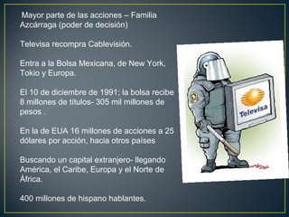 Mayor parte de las acciones – Familia
Azcárraga (poder de decisión)
Televisa recompra Cablevisión.
Entra a la Bolsa Mexicana, de New York,
Tokio y Europa.
El 10 de diciembre de 1991; la bolsa recibe
8 millones de títulos- 305 mil millones de
pesos .
En la de EUA 16 millones de acciones a 25
dólares por acción, hacia otros países
Buscando un capital extranjero- llegando
América, el Caribe, Europa y el Norte de
África.
400 millones de hispano hablantes.
 