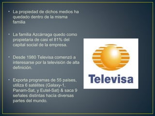 • La propiedad de dichos medios ha
quedado dentro de la misma
familia
• La familia Azcárraga quedo como
propietaria de casi el 81% del
capital social de la empresa.
• Desde 1980 Televisa comenzó a
interesarse por la televisión de alta
definición.
• Exporta programas de 55 países,
utiliza 6 satélites (Galaxy-1,
Panam-Sat, y Eutel-Sat) & saca 9
señales distintas hacía diversas
partes del mundo.
 