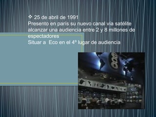  25 de abril de 1991
Presento en parís su nuevo canal vía satélite
alcanzar una audiencia entre 2 y 8 millones de
espectadores
Situar a Eco en el 4º lugar de audiencia
 