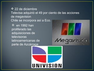  22 de diciembre
Televisa adquirió el 49 por ciento de las acciones
de megavision
Chile se incorpora así a Eco.
 en 1992 han
proliferado las
adquisiciones de
televisoras
latinoamericanas de
parte de Azcárraga
 