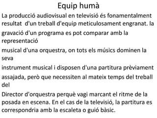 Equip humà
La producció audiovisual en televisió és fonamentalment
resultat d'un treball d'equip meticulosament engranat. la
gravació d'un programa es pot comparar amb la
representació
musical d'una orquestra, on tots els músics dominen la
seva
instrument musical i disposen d'una partitura prèviament
assajada, però que necessiten al mateix temps del treball
del
Director d'orquestra perquè vagi marcant el ritme de la
posada en escena. En el cas de la televisió, la partitura es
correspondria amb la escaleta o guió bàsic.
 