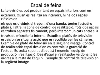 Espai de feina
La televisió es pot produir tant en espais interiors com en
exteriors. Quan es realitza en interiors, hi ha dos espais
clàssics en
els que es divideix el treball: d'una banda, tenim l'estudi o
plató i, l'altra, la zona de control de realització. Tots dos espais
es troben separats físicament, però intercomunicats entre si a
través de microfonia interna. Estudis o platós de televisió:
espais on se situa la acció que és recollida per les càmeres.
Exemple de plató de televisió en la següent imatge. Control
de realització: espai des d'on es controla la gravació de
l'estudi. Es troba separat d'aquest i reuneix l'equip de
producció i realització. Des d'aquí el realitzador va donant les
ordres a la resta de l'equip. Exemple de control de televisió en
la següent imatge
 