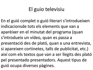 El guio televisiu
En el guió complet o guió literari s'introdueixen
indicacionsde tots els elements que van a
aparèixer en el minutat del programa (quan
s'introdueix un vídeo, quan es passa a
presentació des de plató, quan a una entrevista,
si apareixen cortinetes, talls de publicitat, etc.)
així com els textos que van a ser llegits des plató
pel presentado presentadors. Aquest tipus de
guió ocupa diverses pàgines.
 