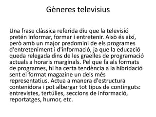 Gèneres televisius

Una frase clàssica referida diu que la televisió
pretén informar, formar i entretenir. Això és així,
però amb un major predomini de els programes
d'entreteniment i d'informació, ja que la educació
queda relegada dins de les graelles de programació
actuals a horaris marginals. Pel que fa als formats
de programes, hi ha certa tendència a la hibridació
sent el format magazine un dels més
representatius. Actua a manera d'estructura
contenidora i pot albergar tot tipus de continguts:
entrevistes, tertúlies, seccions de informació,
reportatges, humor, etc.
 