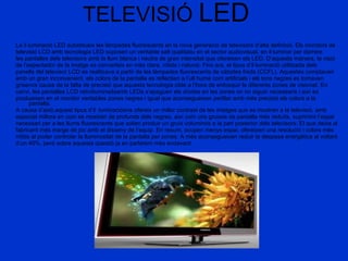 TELEVISIÓ  LED La il luminació LED substitueix les làmpades fluorescents en la nova generació de televisors d’alta definició. Els monitors de televisió LCD amb tecnologia LED suposen un veritable salt qualitatiu en el sector audiovisual, en il·luminar per darrere les pantalles dels televisors amb la llum blanca i neutra de gran intensitat que ofereixen els LED. D’aquesta manera, la visió de l’espectador de la imatge es converteix en més clara, nítida i natural. Fins ara, el tipus d’il·luminació utilitzada dels panells del televisor LCD es realitzava a partir de les làmpades fluorescents de càtodes freds (CCFL). Aquestes comptaven amb un gran inconvenient, els colors de la pantalla es reflectien a l’ull humà com artificials i els tons negres es tornaven grisencs causa de la falta de precisió que aquesta tecnologia obté a l’hora de enfosquir le diferents zones de visionat. En canvi, les pantalles LCD retroiluminadaamb LEDs s’apaguen els díodes en les zones on no siguin necessaris i així es produeixen en el monitor veritables zones negres i igual que aconsegueixen perfilar amb més precisió els colors a la pantalla.  A causa d’això,aquest tipus d’il· luminacióens ofereix un millor contrast de les imatges que es mostren a la televisió, amb especial millora en com es mostren de profunds dels negres, així com uns gruixos de pantalla més reduïts, suprimint l’espai necessari per a les llums fluorescents que solien produir un gruix voluminós a la part posterior dels televisors. El que deixa al fabricant més marge de joc amb el disseny de l’equip. En resum, ocupen menys espai, ofereixen una resolució i colors més nítids al poder controlar la lluminositat de la pantalla per zones. A més aconsegueixen reduir la despesa energètica al voltant d’un 40%, però sobre aquesta qüestió ja en parlarem més endavant.  