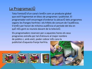La Programació
 Tota l'emissió d'un canal s'entén com un producte global
 que està fragmentat en blocs de programes i publicitat. El
 programador està encarregat d'ordenar la ubicació dels programes
 segons les franges horàries i els hàbits de consum de l'audiència.
 S'entén per horari de màxima audiència el període del dia en
 què més gent es reuneix davant de la televisió.
 Els programadors reserven per a aquestes hores els seus
 programes estrella per tal d'atreure al major nombre
 de públics i, amb això, poder cobrar més cara la
 publicitat d'aquesta franja horària.
 